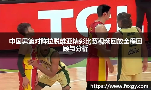 中国男篮对阵拉脱维亚精彩比赛视频回放全程回顾与分析